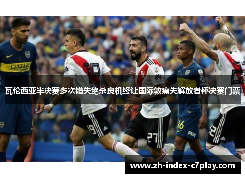 瓦伦西亚半决赛多次错失绝杀良机终让国际敦痛失解放者杯决赛门票